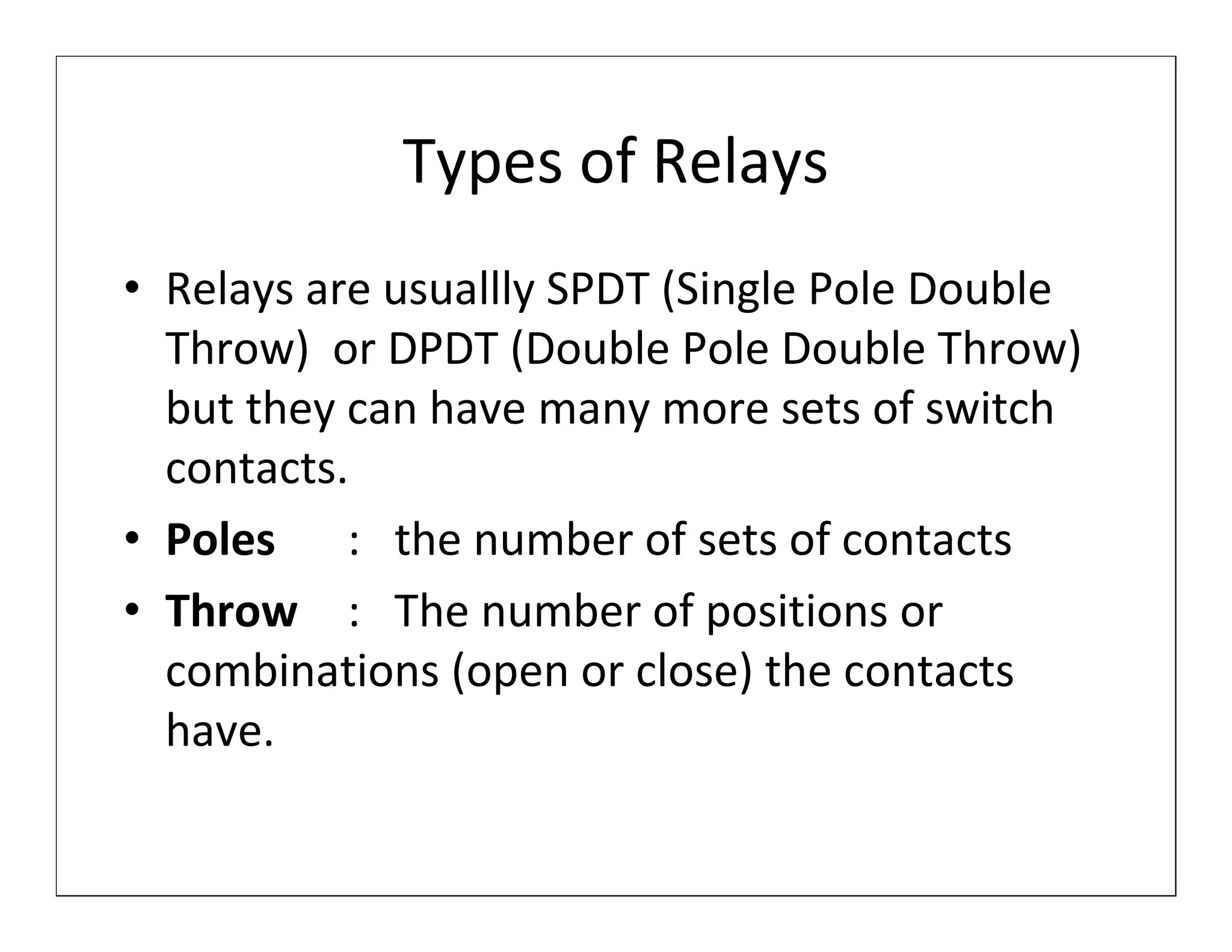 Types of Relays
• Relays are usuallly SPDT (Single Pole Double
  Throw) or DPDT (Double Pole Double Throw)
  but they can have many more sets of switch
  contacts.
• Poles : the number of sets of contacts
• Throw : The number of positions or
  combinations (open or close) the contacts
  have.
 