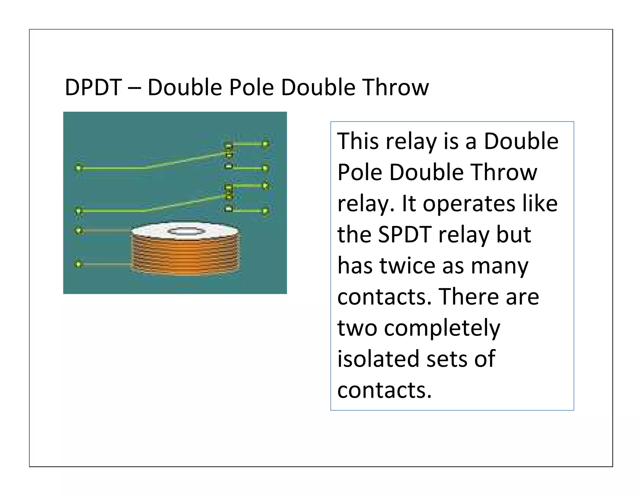 DPDT – Double Pole Double Throw

                       This relay is a Double
                       Pole Double Throw
                       relay. It operates like
                       the SPDT relay but
                       has twice as many
                       contacts. There are
                       two completely
                       isolated sets of
                       contacts.
 