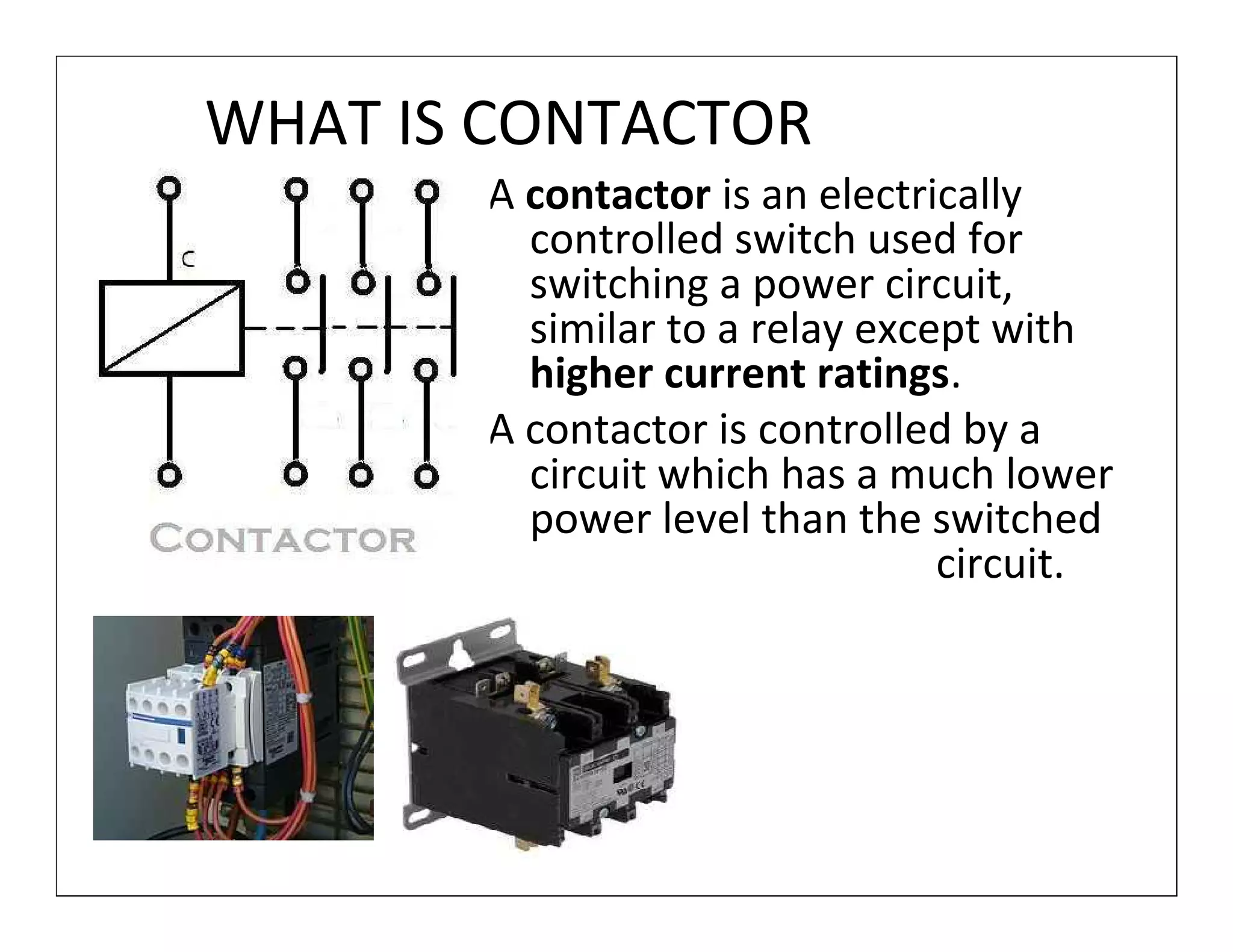 WHAT IS CONTACTOR
       A contactor is an electrically
         controlled switch used for
         switching a power circuit,
         similar to a relay except with
         higher current ratings.
       A contactor is controlled by a
         circuit which has a much lower
         power level than the switched
                                circuit.
 