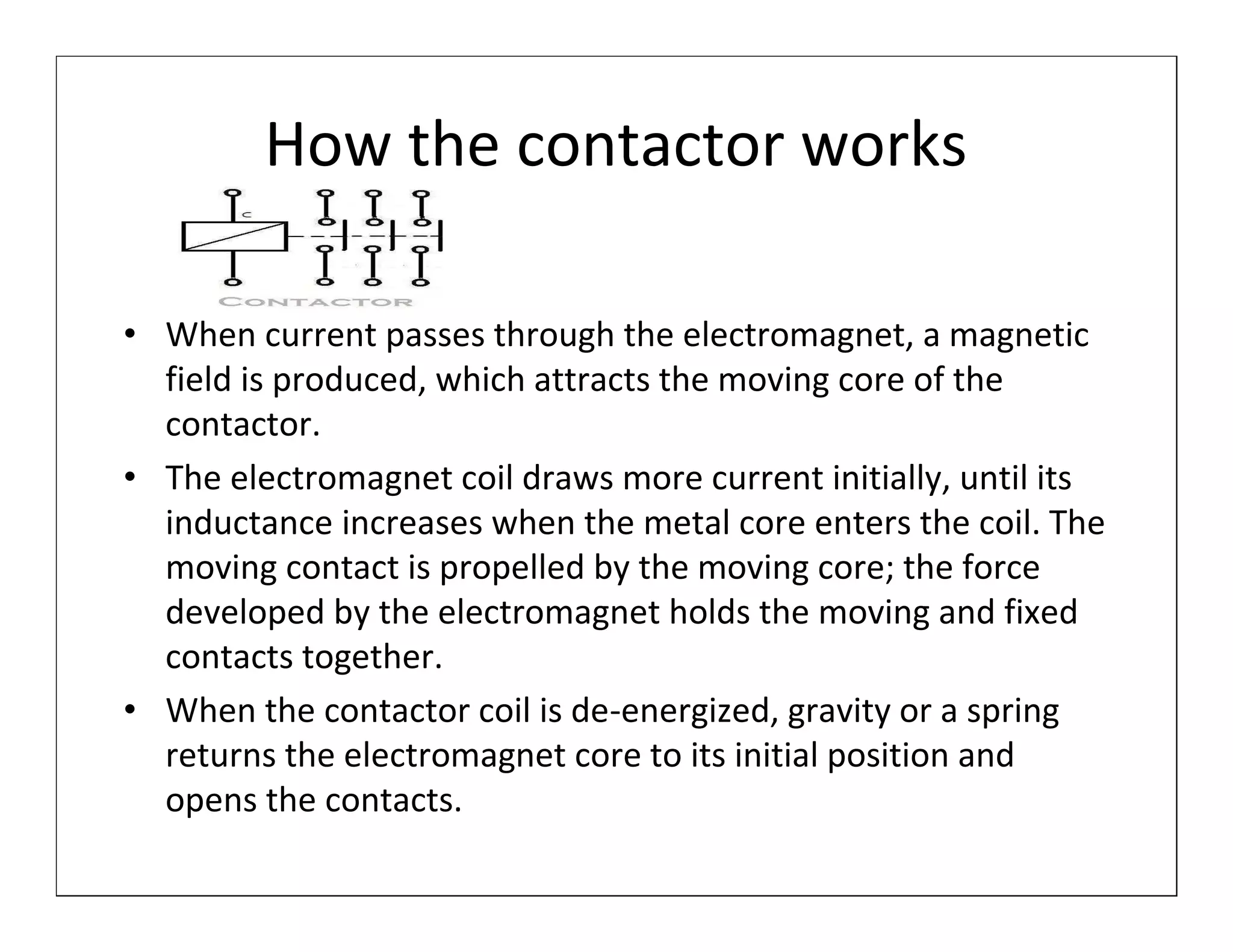 How the contactor works

• When current passes through the electromagnet, a magnetic
  field is produced, which attracts the moving core of the
  contactor.
• The electromagnet coil draws more current initially, until its
  inductance increases when the metal core enters the coil. The
  moving contact is propelled by the moving core; the force
  developed by the electromagnet holds the moving and fixed
  contacts together.
• When the contactor coil is de-energized, gravity or a spring
  returns the electromagnet core to its initial position and
  opens the contacts.
 