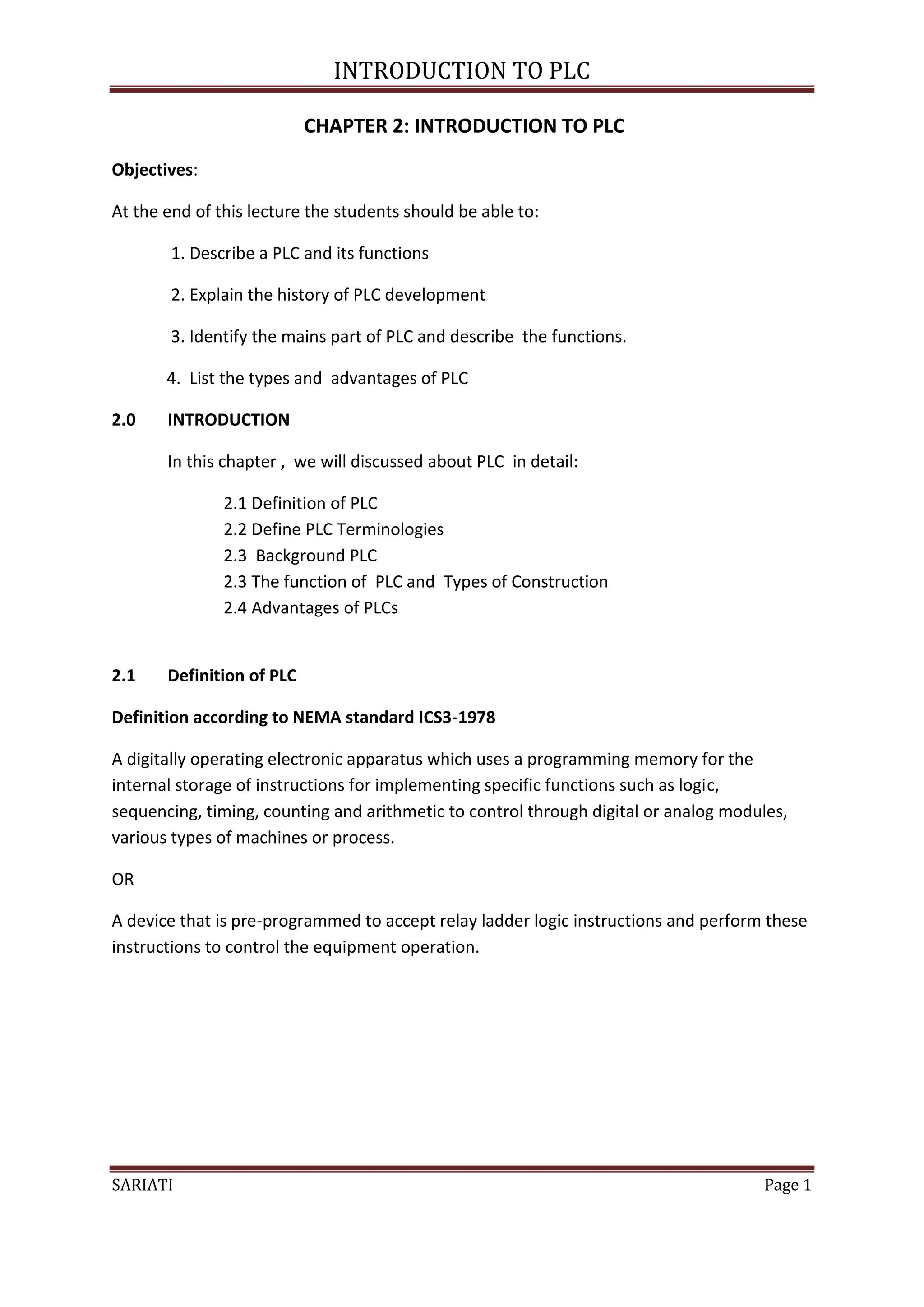 INTRODUCTION TO PLC

                           CHAPTER 2: INTRODUCTION TO PLC
Objectives:

At the end of this lecture the students should be able to:

        1. Describe a PLC and its functions

        2. Explain the history of PLC development

        3. Identify the mains part of PLC and describe the functions.

       4. List the types and advantages of PLC

2.0    INTRODUCTION

       In this chapter , we will discussed about PLC in detail:

               2.1 Definition of PLC
               2.2 Define PLC Terminologies
               2.3 Background PLC
               2.3 The function of PLC and Types of Construction
               2.4 Advantages of PLCs


2.1    Definition of PLC

Definition according to NEMA standard ICS3-1978

A digitally operating electronic apparatus which uses a programming memory for the
internal storage of instructions for implementing specific functions such as logic,
sequencing, timing, counting and arithmetic to control through digital or analog modules,
various types of machines or process.

OR

A device that is pre-programmed to accept relay ladder logic instructions and perform these
instructions to control the equipment operation.




SARIATI                                                                              Page 1
 