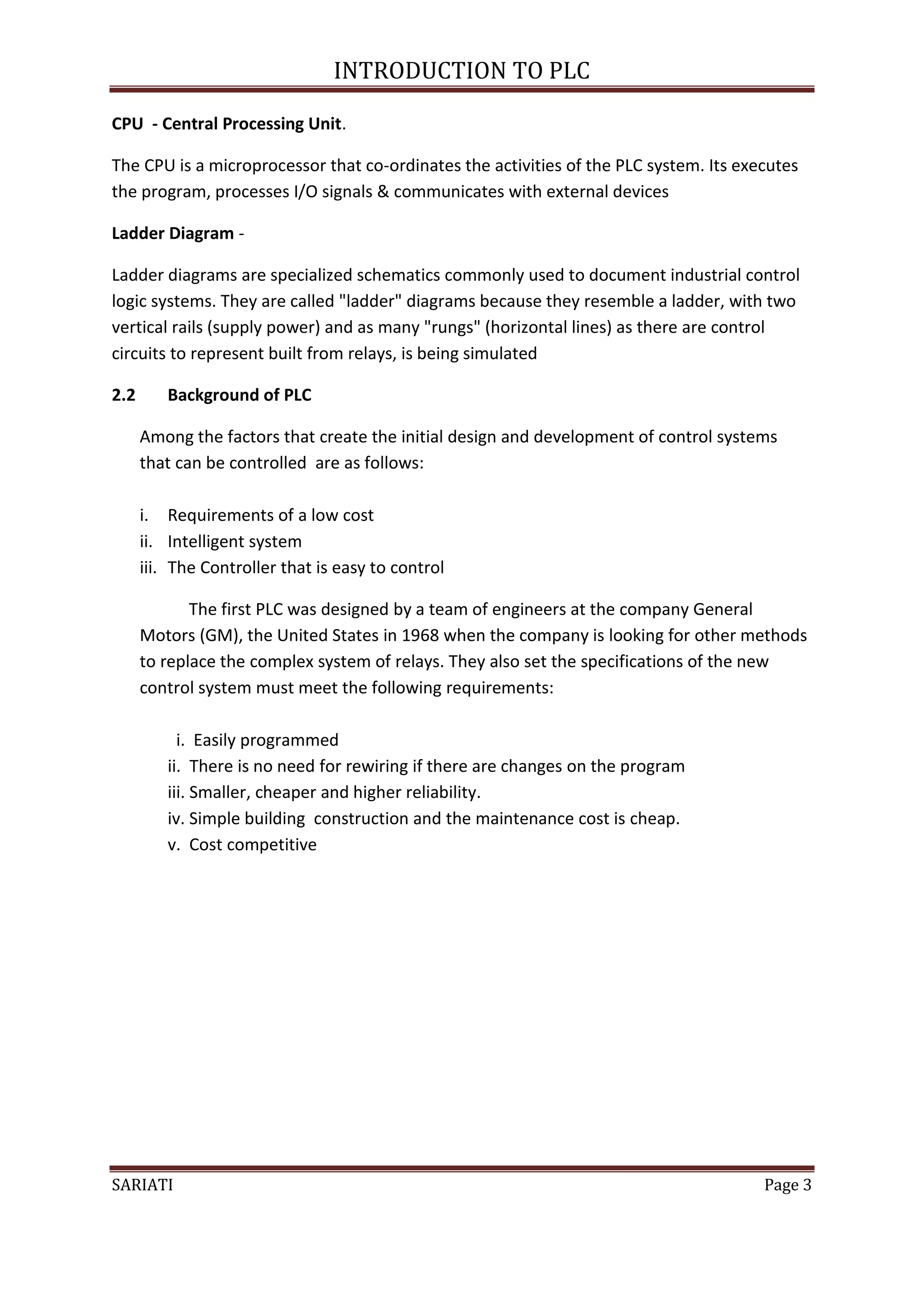 INTRODUCTION TO PLC

CPU - Central Processing Unit.

The CPU is a microprocessor that co-ordinates the activities of the PLC system. Its executes
the program, processes I/O signals & communicates with external devices

Ladder Diagram -

Ladder diagrams are specialized schematics commonly used to document industrial control
logic systems. They are called "ladder" diagrams because they resemble a ladder, with two
vertical rails (supply power) and as many "rungs" (horizontal lines) as there are control
circuits to represent built from relays, is being simulated

2.2      Background of PLC

      Among the factors that create the initial design and development of control systems
      that can be controlled are as follows:

      i. Requirements of a low cost
      ii. Intelligent system
      iii. The Controller that is easy to control

             The first PLC was designed by a team of engineers at the company General
      Motors (GM), the United States in 1968 when the company is looking for other methods
      to replace the complex system of relays. They also set the specifications of the new
      control system must meet the following requirements:

           i. Easily programmed
         ii. There is no need for rewiring if there are changes on the program
         iii. Smaller, cheaper and higher reliability.
         iv. Simple building construction and the maintenance cost is cheap.
         v. Cost competitive




SARIATI                                                                                Page 3
 