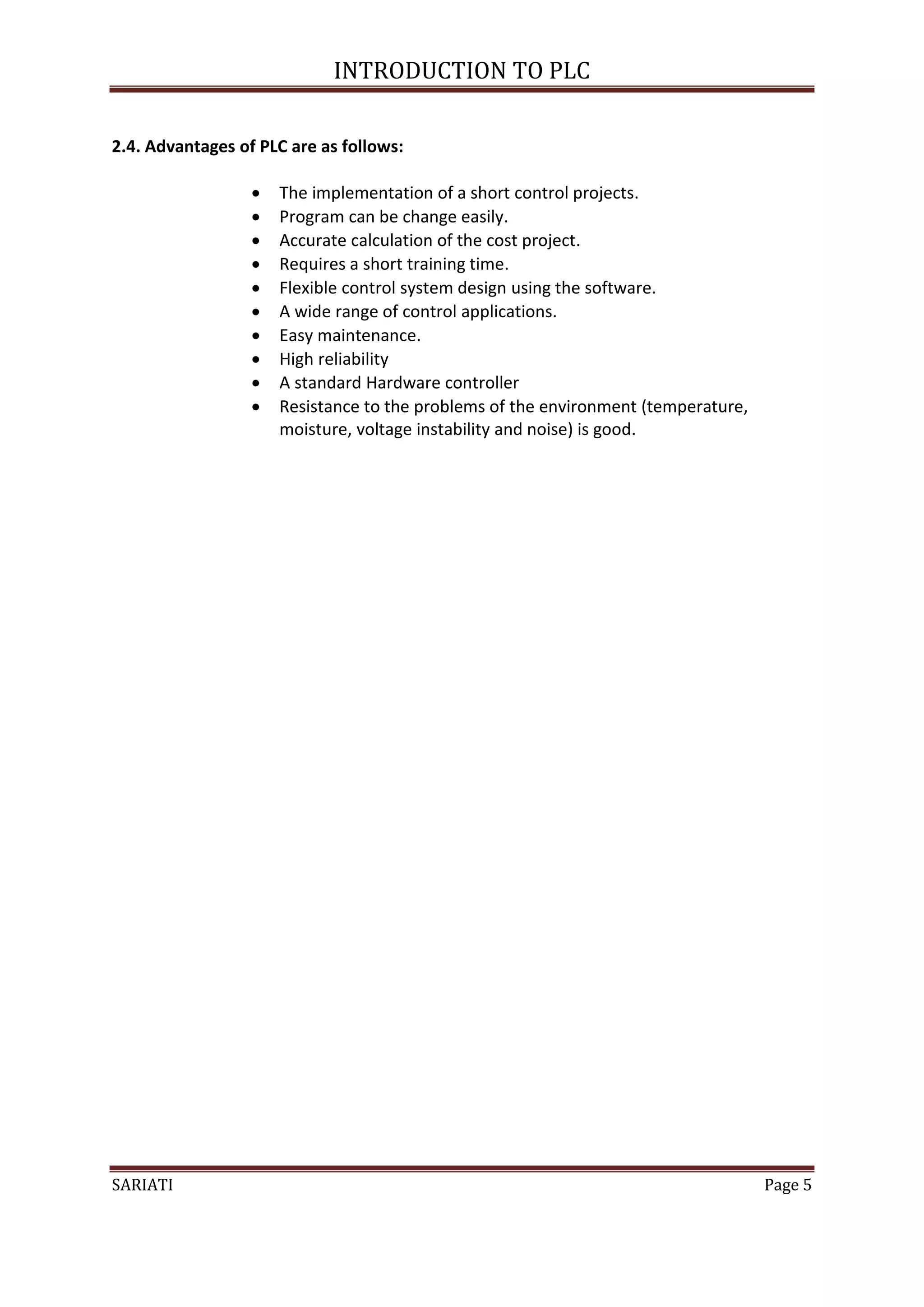 INTRODUCTION TO PLC

2.4. Advantages of PLC are as follows:

                     The implementation of a short control projects.
                     Program can be change easily.
                     Accurate calculation of the cost project.
                     Requires a short training time.
                     Flexible control system design using the software.
                     A wide range of control applications.
                     Easy maintenance.
                     High reliability
                     A standard Hardware controller
                     Resistance to the problems of the environment (temperature,
                      moisture, voltage instability and noise) is good.




SARIATI                                                                             Page 5
 
