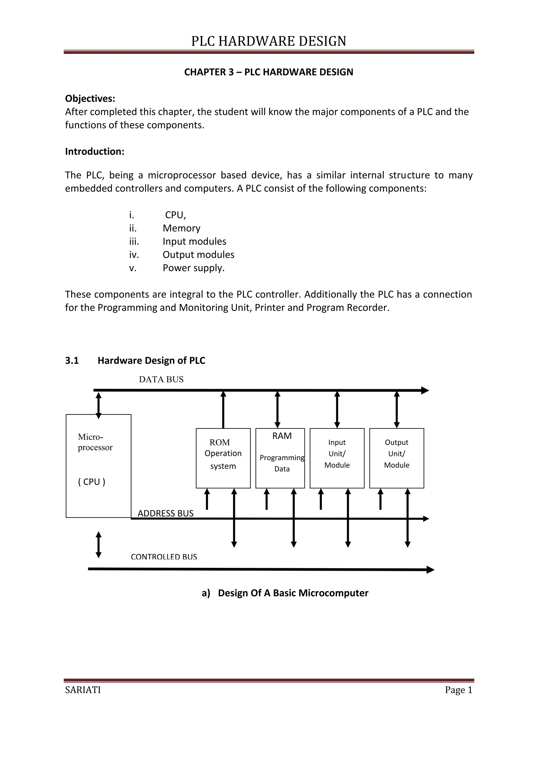 PLC HARDWARE DESIGN

                              CHAPTER 3 – PLC HARDWARE DESIGN

Objectives:
After completed this chapter, the student will know the major components of a PLC and the
functions of these components.

Introduction:

The PLC, being a microprocessor based device, has a similar internal structure to many
embedded controllers and computers. A PLC consist of the following components:

                i.      CPU,
                ii.    Memory
                iii.   Input modules
                iv.    Output modules
                v.     Power supply.

These components are integral to the PLC controller. Additionally the PLC has a connection
for the Programming and Monitoring Unit, Printer and Program Recorder.



3.1    Hardware Design of PLC
                   DATA BUS




  Micro-                                        RAM
                                  ROM                       Input     Output
  processor
                                 Operation   Programming    Unit/      Unit/
                                  system         Data      Module     Module

  ( CPU )                                                             Output
                                                                       Unit
                   ADDRESS BUS



                CONTROLLED BUS



                                 a) Design Of A Basic Microcomputer




SARIATI                                                                            Page 1
 