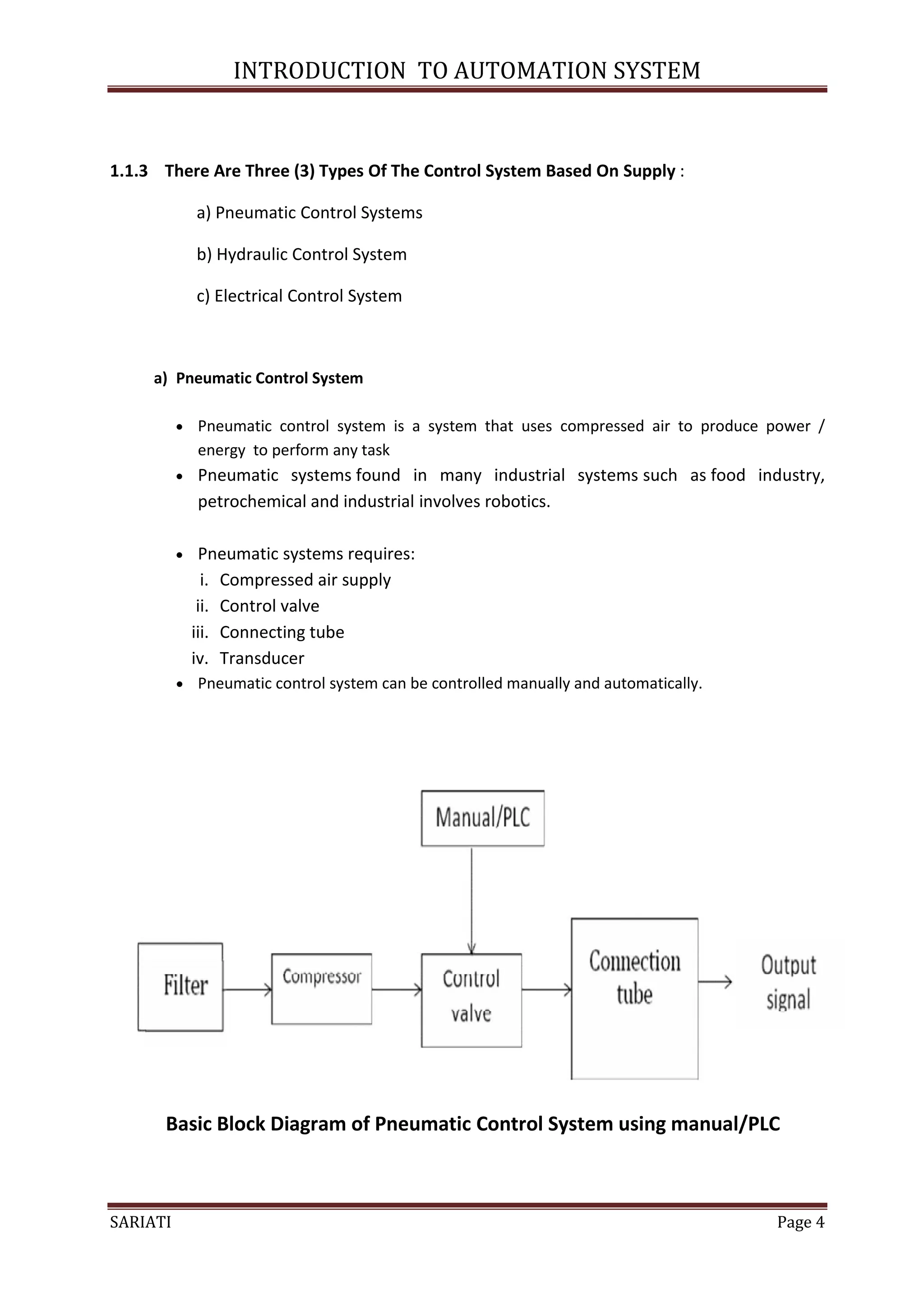 INTRODUCTION TO AUTOMATION SYSTEM


1.1.3 There Are Three (3) Types Of The Control System Based On Supply :

              a) Pneumatic Control Systems

              b) Hydraulic Control System

              c) Electrical Control System



     a) Pneumatic Control System

           Pneumatic control system is a system that uses compressed air to produce power /
              energy to perform any task
             Pneumatic systems found in many industrial systems such as food industry,
              petrochemical and industrial involves robotics.

              Pneumatic systems requires:
                i. Compressed air supply
               ii. Control valve
              iii. Connecting tube
              iv. Transducer
           Pneumatic control system can be controlled manually and automatically.




      Basic Block Diagram of Pneumatic Control System using manual/PLC



SARIATI                                                                              Page 4
 