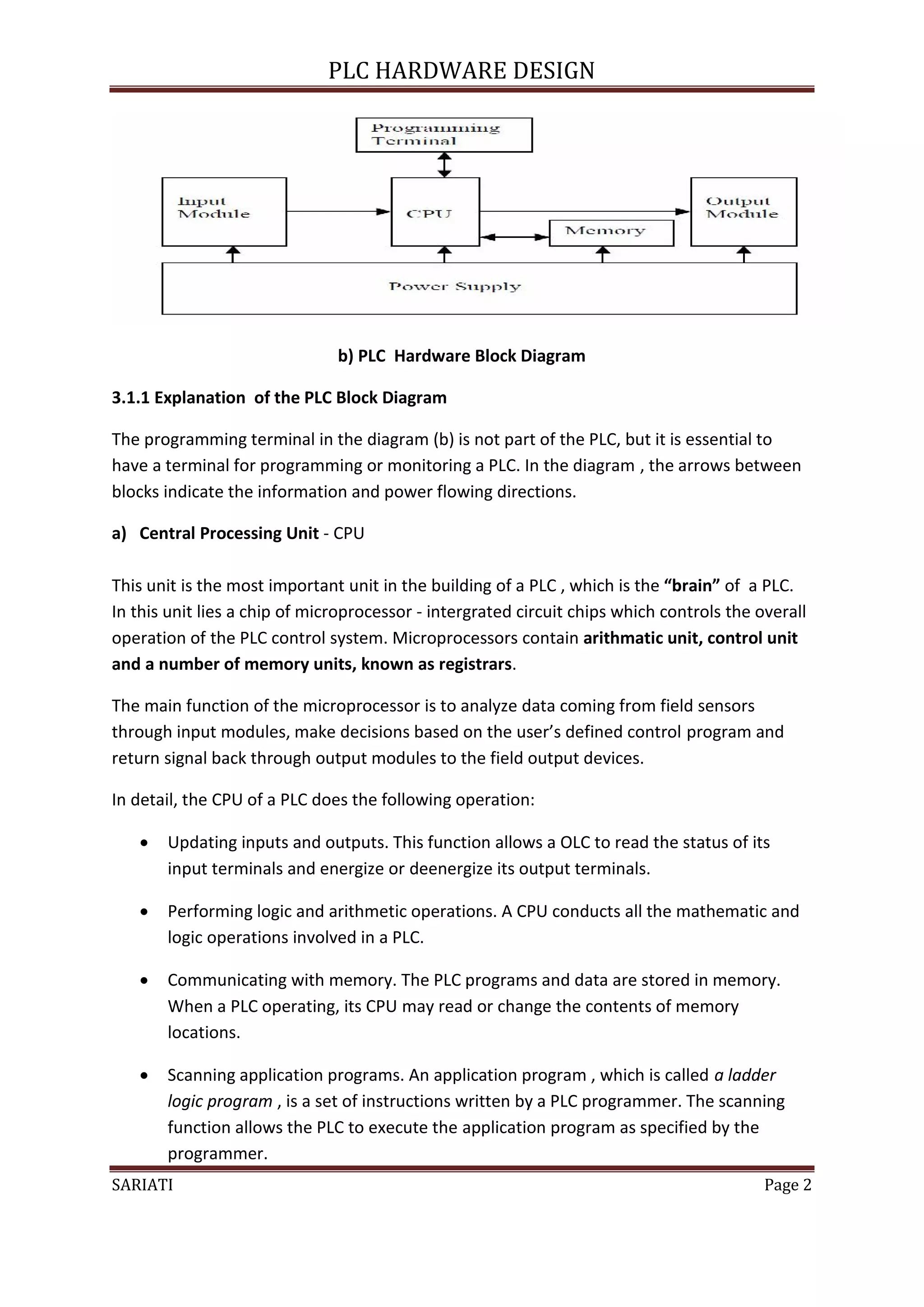 PLC HARDWARE DESIGN




                               b) PLC Hardware Block Diagram

3.1.1 Explanation of the PLC Block Diagram

The programming terminal in the diagram (b) is not part of the PLC, but it is essential to
have a terminal for programming or monitoring a PLC. In the diagram , the arrows between
blocks indicate the information and power flowing directions.

a) Central Processing Unit - CPU

This unit is the most important unit in the building of a PLC , which is the “brain” of a PLC.
In this unit lies a chip of microprocessor - intergrated circuit chips which controls the overall
operation of the PLC control system. Microprocessors contain arithmatic unit, control unit
and a number of memory units, known as registrars.

The main function of the microprocessor is to analyze data coming from field sensors
through input modules, make decisions based on the user’s defined control program and
return signal back through output modules to the field output devices.

In detail, the CPU of a PLC does the following operation:

      Updating inputs and outputs. This function allows a OLC to read the status of its
       input terminals and energize or deenergize its output terminals.

      Performing logic and arithmetic operations. A CPU conducts all the mathematic and
       logic operations involved in a PLC.

      Communicating with memory. The PLC programs and data are stored in memory.
       When a PLC operating, its CPU may read or change the contents of memory
       locations.

      Scanning application programs. An application program , which is called a ladder
       logic program , is a set of instructions written by a PLC programmer. The scanning
       function allows the PLC to execute the application program as specified by the


SARIATI                                                                                    Page 2
       programmer.
 