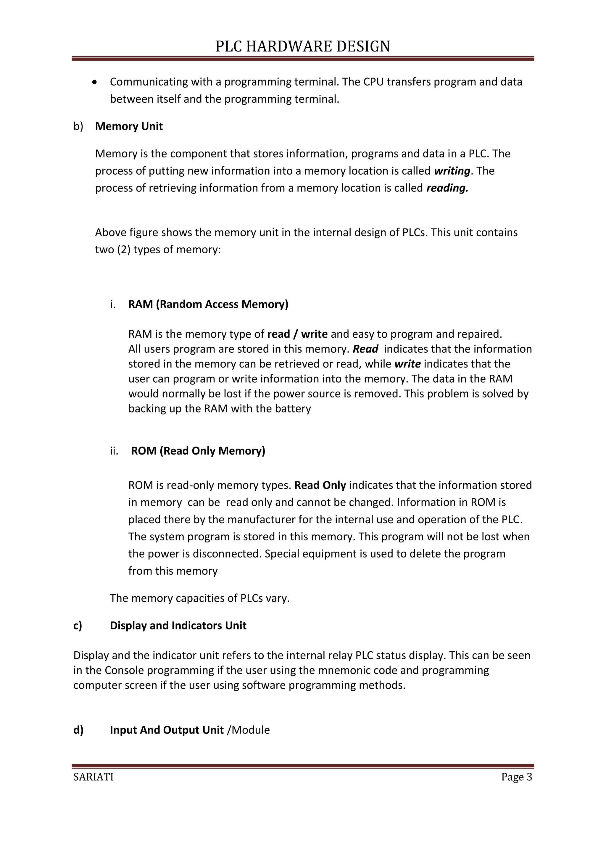 PLC HARDWARE DESIGN

        Communicating with a programming terminal. The CPU transfers program and data
         between itself and the programming terminal.

b) Memory Unit

     Memory is the component that stores information, programs and data in a PLC. The
     process of putting new information into a memory location is called writing. The
     process of retrieving information from a memory location is called reading.


     Above figure shows the memory unit in the internal design of PLCs. This unit contains
     two (2) types of memory:



         i.    RAM (Random Access Memory)

               RAM is the memory type of read / write and easy to program and repaired.
               All users program are stored in this memory. Read indicates that the information
               stored in the memory can be retrieved or read, while write indicates that the
               user can program or write information into the memory. The data in the RAM
               would normally be lost if the power source is removed. This problem is solved by
               backing up the RAM with the battery


         ii.   ROM (Read Only Memory)

               ROM is read-only memory types. Read Only indicates that the information stored
               in memory can be read only and cannot be changed. Information in ROM is
               placed there by the manufacturer for the internal use and operation of the PLC.
               The system program is stored in this memory. This program will not be lost when
               the power is disconnected. Special equipment is used to delete the program
               from this memory

         The memory capacities of PLCs vary.

c)       Display and Indicators Unit

Display and the indicator unit refers to the internal relay PLC status display. This can be seen
in the Console programming if the user using the mnemonic code and programming
computer screen if the user using software programming methods.


d)       Input And Output Unit /Module


SARIATI                                                                                  Page 3
 