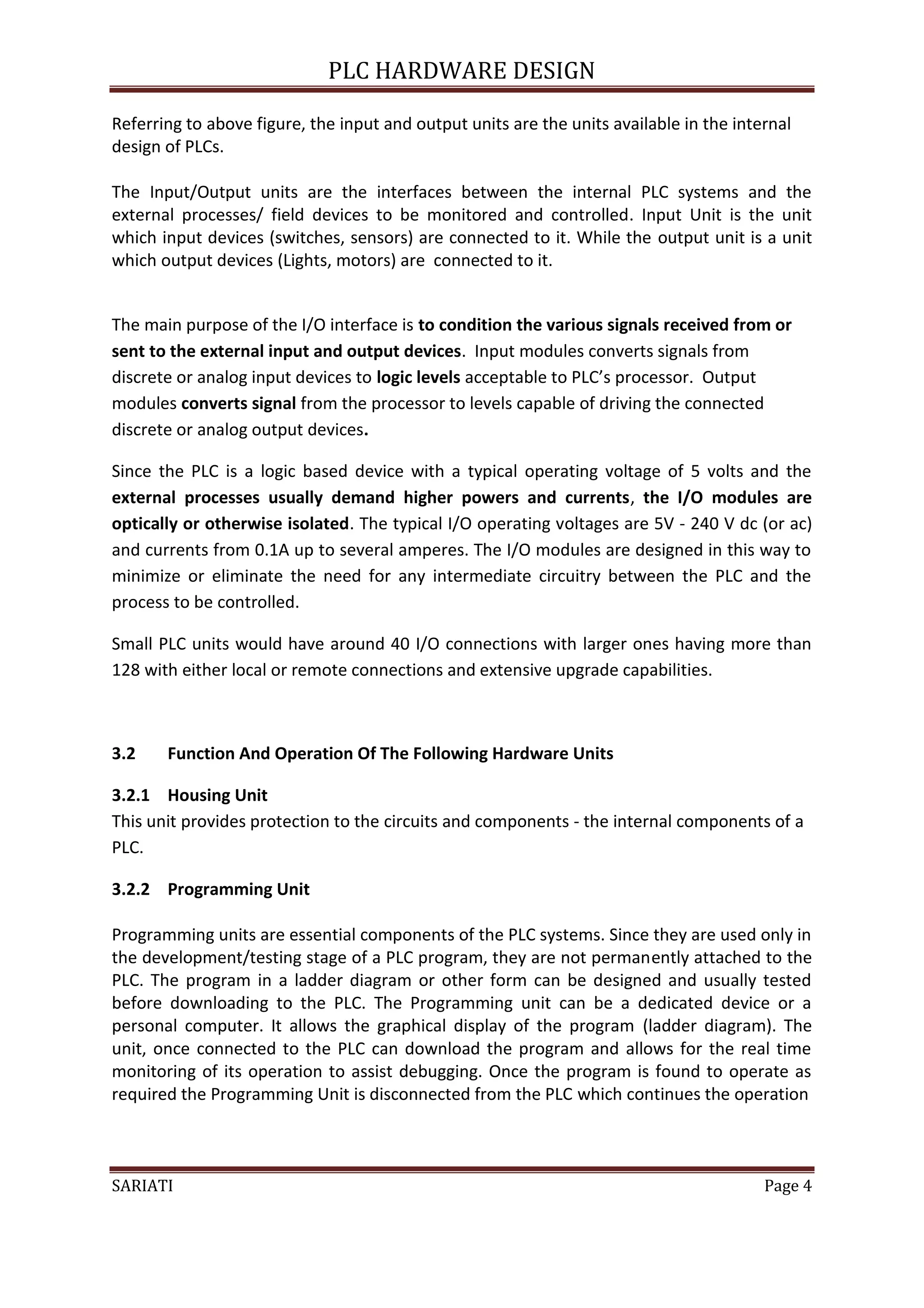 PLC HARDWARE DESIGN

Referring to above figure, the input and output units are the units available in the internal
design of PLCs.

The Input/Output units are the interfaces between the internal PLC systems and the
external processes/ field devices to be monitored and controlled. Input Unit is the unit
which input devices (switches, sensors) are connected to it. While the output unit is a unit
which output devices (Lights, motors) are connected to it.


The main purpose of the I/O interface is to condition the various signals received from or
sent to the external input and output devices. Input modules converts signals from
discrete or analog input devices to logic levels acceptable to PLC’s processor. Output
modules converts signal from the processor to levels capable of driving the connected
discrete or analog output devices.

Since the PLC is a logic based device with a typical operating voltage of 5 volts and the
external processes usually demand higher powers and currents, the I/O modules are
optically or otherwise isolated. The typical I/O operating voltages are 5V - 240 V dc (or ac)
and currents from 0.1A up to several amperes. The I/O modules are designed in this way to
minimize or eliminate the need for any intermediate circuitry between the PLC and the
process to be controlled.

Small PLC units would have around 40 I/O connections with larger ones having more than
128 with either local or remote connections and extensive upgrade capabilities.



3.2    Function And Operation Of The Following Hardware Units

3.2.1 Housing Unit
This unit provides protection to the circuits and components - the internal components of a
PLC.

3.2.2 Programming Unit

Programming units are essential components of the PLC systems. Since they are used only in
the development/testing stage of a PLC program, they are not permanently attached to the
PLC. The program in a ladder diagram or other form can be designed and usually tested
before downloading to the PLC. The Programming unit can be a dedicated device or a
personal computer. It allows the graphical display of the program (ladder diagram). The
unit, once connected to the PLC can download the program and allows for the real time
monitoring of its operation to assist debugging. Once the program is found to operate as
required the Programming Unit is disconnected from the PLC which continues the operation



SARIATI                                                                                  Page 4
 