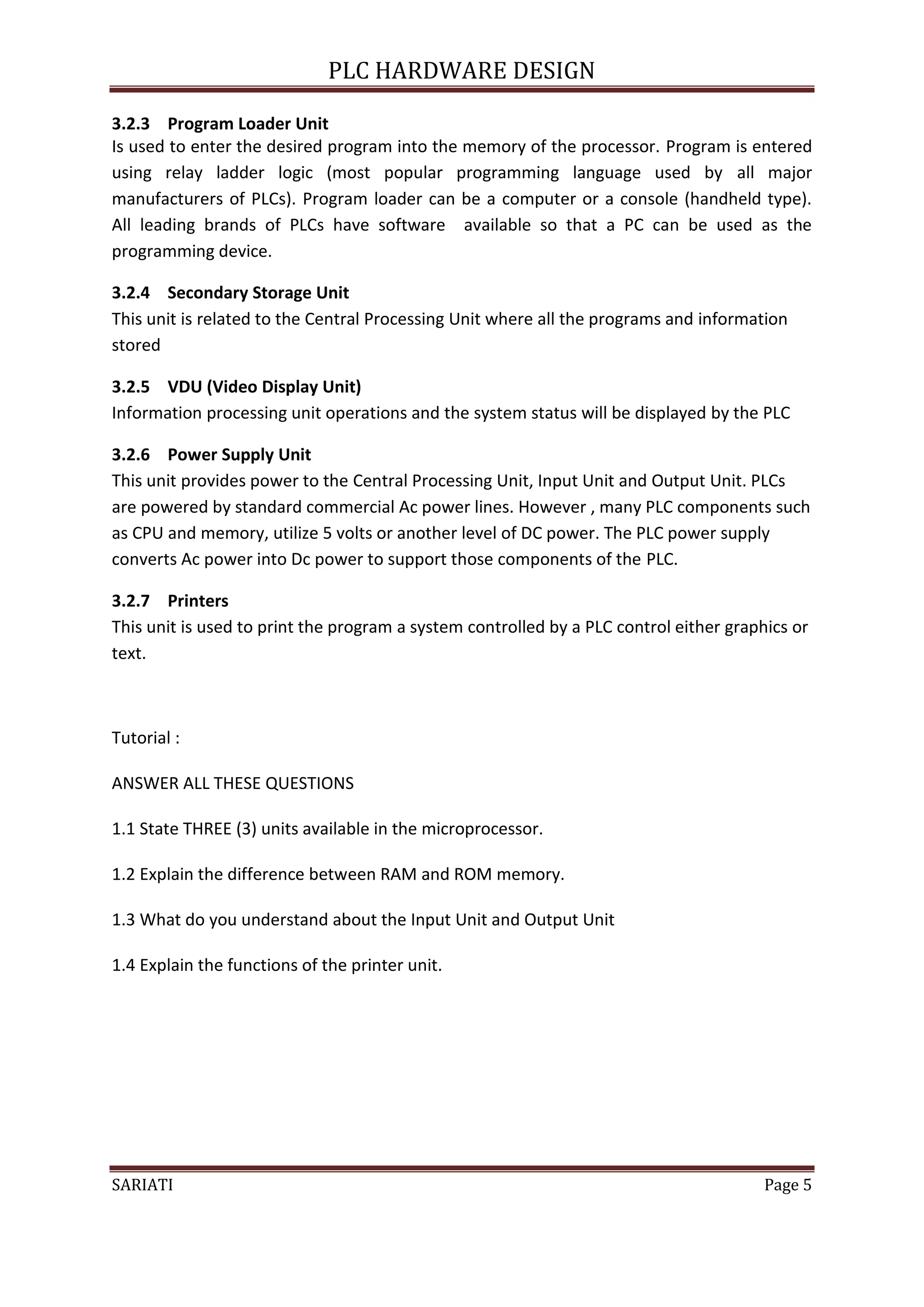 PLC HARDWARE DESIGN

3.2.3 Program Loader Unit
Is used to enter the desired program into the memory of the processor. Program is entered
using relay ladder logic (most popular programming language used by all major
manufacturers of PLCs). Program loader can be a computer or a console (handheld type).
All leading brands of PLCs have software available so that a PC can be used as the
programming device.

3.2.4 Secondary Storage Unit
This unit is related to the Central Processing Unit where all the programs and information
stored

3.2.5 VDU (Video Display Unit)
Information processing unit operations and the system status will be displayed by the PLC

3.2.6 Power Supply Unit
This unit provides power to the Central Processing Unit, Input Unit and Output Unit. PLCs
are powered by standard commercial Ac power lines. However , many PLC components such
as CPU and memory, utilize 5 volts or another level of DC power. The PLC power supply
converts Ac power into Dc power to support those components of the PLC.

3.2.7 Printers
This unit is used to print the program a system controlled by a PLC control either graphics or
text.



Tutorial :

ANSWER ALL THESE QUESTIONS

1.1 State THREE (3) units available in the microprocessor.

1.2 Explain the difference between RAM and ROM memory.

1.3 What do you understand about the Input Unit and Output Unit

1.4 Explain the functions of the printer unit.




SARIATI                                                                                 Page 5
 