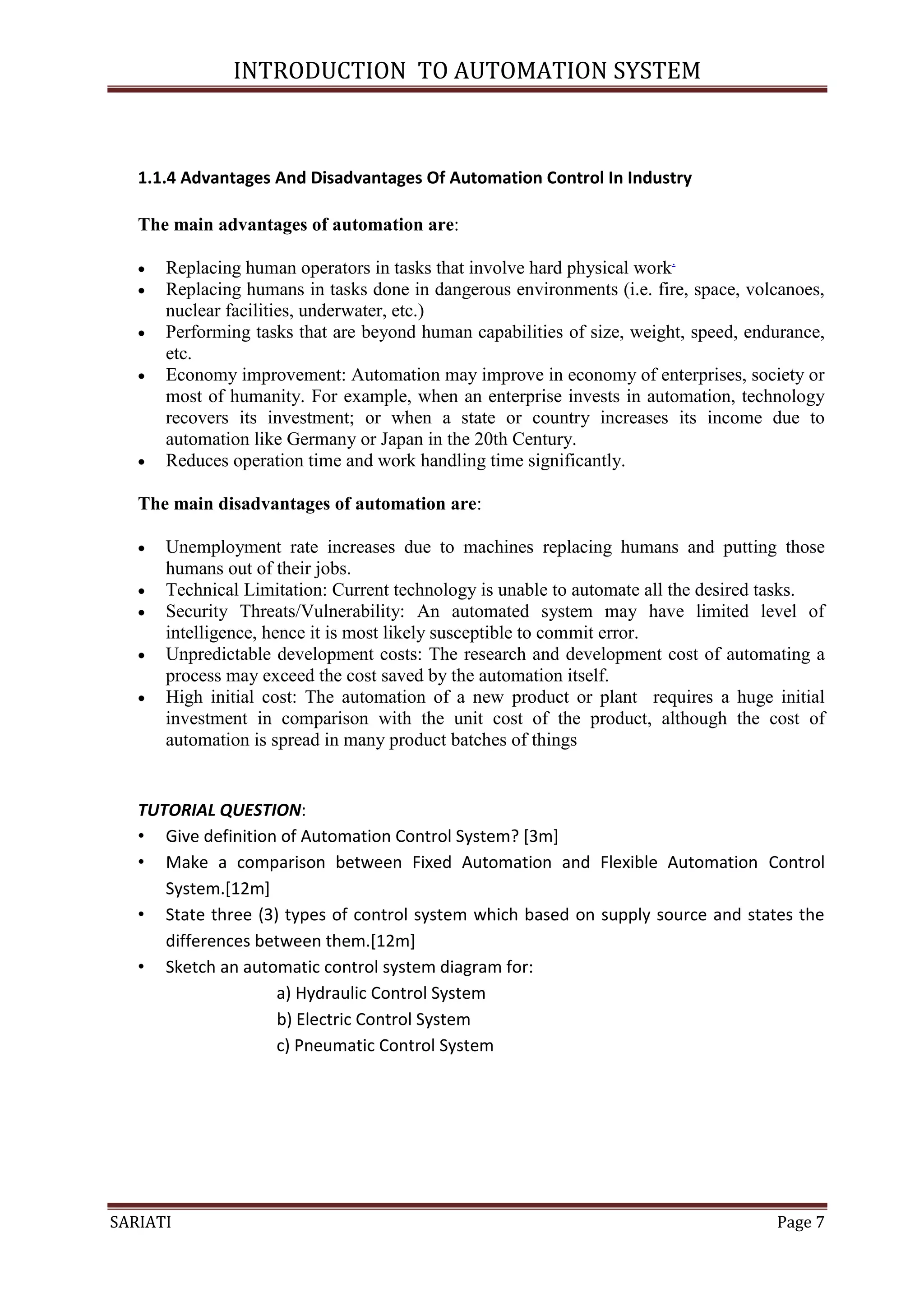 INTRODUCTION TO AUTOMATION SYSTEM



   1.1.4 Advantages And Disadvantages Of Automation Control In Industry

   The main advantages of automation are:

      Replacing human operators in tasks that involve hard physical work.
      Replacing humans in tasks done in dangerous environments (i.e. fire, space, volcanoes,
       nuclear facilities, underwater, etc.)
      Performing tasks that are beyond human capabilities of size, weight, speed, endurance,
       etc.
      Economy improvement: Automation may improve in economy of enterprises, society or
       most of humanity. For example, when an enterprise invests in automation, technology
       recovers its investment; or when a state or country increases its income due to
       automation like Germany or Japan in the 20th Century.
      Reduces operation time and work handling time significantly.

   The main disadvantages of automation are:

      Unemployment rate increases due to machines replacing humans and putting those
       humans out of their jobs.
      Technical Limitation: Current technology is unable to automate all the desired tasks.
      Security Threats/Vulnerability: An automated system may have limited level of
       intelligence, hence it is most likely susceptible to commit error.
      Unpredictable development costs: The research and development cost of automating a
       process may exceed the cost saved by the automation itself.
      High initial cost: The automation of a new product or plant requires a huge initial
       investment in comparison with the unit cost of the product, although the cost of
       automation is spread in many product batches of things


   TUTORIAL QUESTION:
   • Give definition of Automation Control System? [3m]
   • Make a comparison between Fixed Automation and Flexible Automation Control
      System.[12m]
   • State three (3) types of control system which based on supply source and states the
      differences between them.[12m]
   • Sketch an automatic control system diagram for:
                    a) Hydraulic Control System
                    b) Electric Control System
                    c) Pneumatic Control System




SARIATI                                                                               Page 7
 