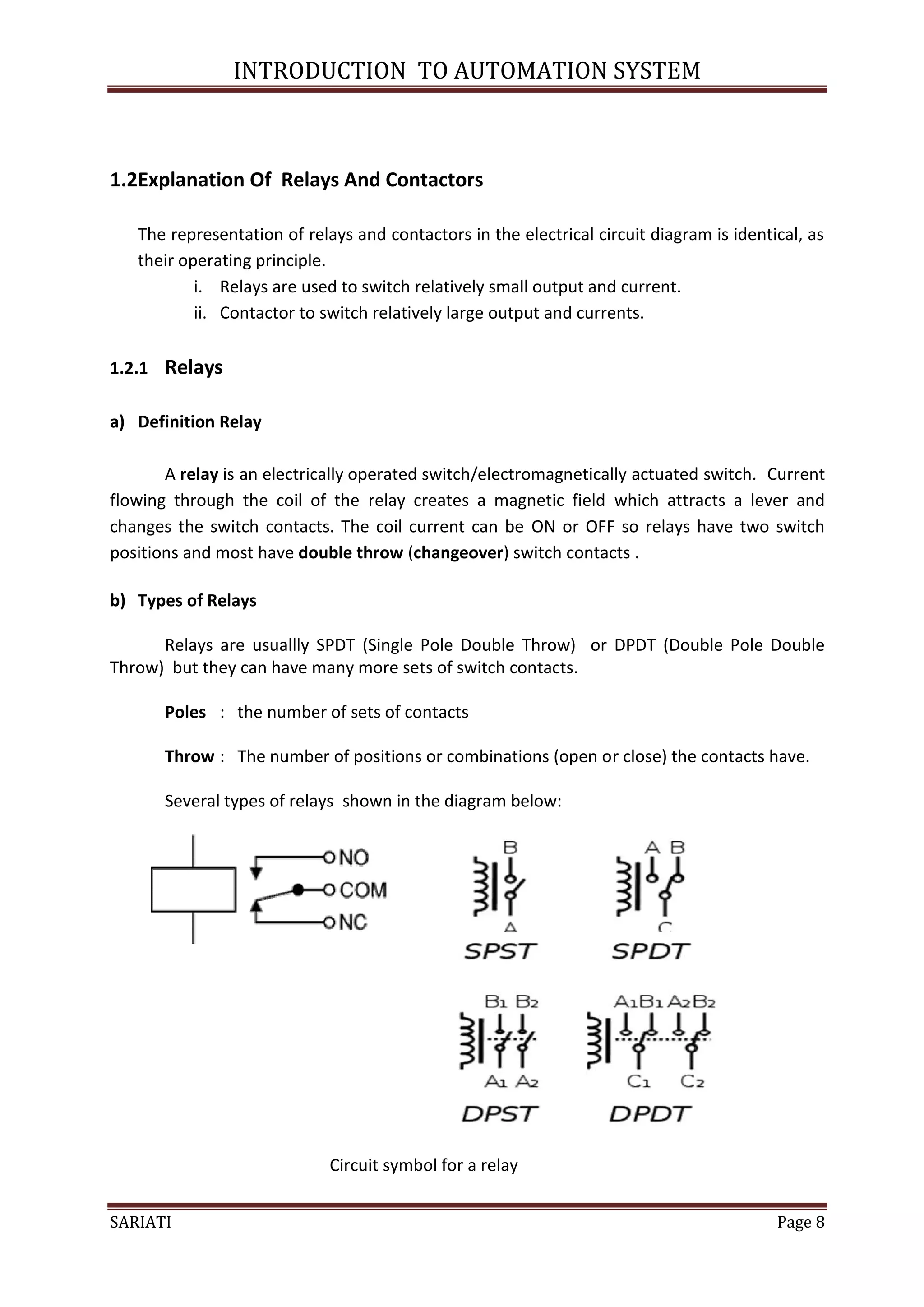 INTRODUCTION TO AUTOMATION SYSTEM



1.2Explanation Of Relays And Contactors

   The representation of relays and contactors in the electrical circuit diagram is identical, as
   their operating principle.
           i. Relays are used to switch relatively small output and current.
           ii. Contactor to switch relatively large output and currents.

1.2.1 Relays

a) Definition Relay

       A relay is an electrically operated switch/electromagnetically actuated switch. Current
flowing through the coil of the relay creates a magnetic field which attracts a lever and
changes the switch contacts. The coil current can be ON or OFF so relays have two switch
positions and most have double throw (changeover) switch contacts .

b) Types of Relays

      Relays are usuallly SPDT (Single Pole Double Throw) or DPDT (Double Pole Double
Throw) but they can have many more sets of switch contacts.

       Poles : the number of sets of contacts

       Throw : The number of positions or combinations (open or close) the contacts have.

       Several types of relays shown in the diagram below:




                             Circuit symbol for a relay


SARIATI                                                                                   Page 8
 
