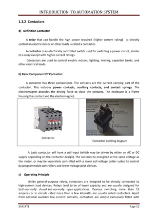 INTRODUCTION TO AUTOMATION SYSTEM

1.2.2 Contactors

d) Definition Contactor

     A relay that can handle the high power required (higher current rating) to directly
control an electric motor or other loads is called a contactor.

      A contactor is an electrically controlled switch used for switching a power circuit, similar
to a relay except with higher current ratings.
      Contactors are used to control electric motors, lighting, heating, capacitor banks, and
other electrical loads.


b) Basic Component Of Contactor:

      A contactor has three components. The contacts are the current carrying part of the
contactor. This includes power contacts, auxiliary contacts, and contact springs. The
electromagnet provides the driving force to close the contacts. The enclosure is a frame
housing the contact and the electromagnet.




                  Contactor
                                                           Contactor building diagram


       A basic contactor will have a coil input (which may be driven by either an AC or DC
supply depending on the contactor design). The coil may be energized at the same voltage as
the motor, or may be separately controlled with a lower coil voltage better suited to control
by programmable controllers and lower-voltage pilot devices.

c)   Operating Principle

       Unlike general-purpose relays, contactors are designed to be directly connected to
high-current load devices. Relays tend to be of lower capacity and are usually designed for
both normally closed and normally open applications. Devices switching more than 15
amperes or in circuits rated more than a few kilowatts are usually called contactors. Apart
from optional auxiliary low current contacts, contactors are almost exclusively fitted with


SARIATI                                                                                   Page 12
 