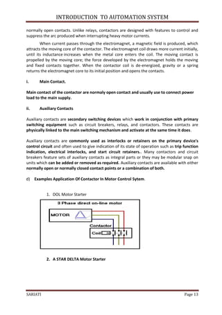 INTRODUCTION TO AUTOMATION SYSTEM

normally open contacts. Unlike relays, contactors are designed with features to control and
suppress the arc produced when interrupting heavy motor currents.
        When current passes through the electromagnet, a magnetic field is produced, which
attracts the moving core of the contactor. The electromagnet coil draws more current initially,
until its inductance increases when the metal core enters the coil. The moving contact is
propelled by the moving core; the force developed by the electromagnet holds the moving
and fixed contacts together. When the contactor coil is de-energized, gravity or a spring
returns the electromagnet core to its initial position and opens the contacts.

i.     Main Contact.

Main contact of the contactor are normaly open contact and usually use to connect power
load to the main supply.

ii.    Auxiliary Contacts

Auxiliary contacts are secondary switching devices which work in conjunction with primary
switching equipment such as circuit breakers, relays, and contactors. These contacts are
physically linked to the main switching mechanism and activate at the same time it does.

Auxiliary contacts are commonly used as interlocks or retainers on the primary device's
control circuit and often used to give indication of its state of operation such as trip function
indication, electrical interlocks, and start circuit retainers.. Many contactors and circuit
breakers feature sets of auxiliary contacts as integral parts or they may be modular snap on
units which can be added or removed as required. Auxiliary contacts are available with either
normally open or normally closed contact points or a combination of both.

d) Examples Application Of Contactor In Motor Control Sytem.


           1. DOL Motor Starter




           2. A STAR DELTA Motor Starter




SARIATI                                                                                  Page 13
 