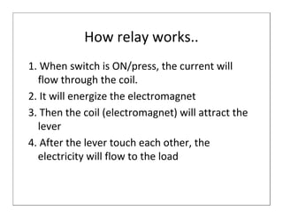 How relay works..
1. When switch is ON/press, the current will
  flow through the coil.
2. It will energize the electromagnet
3. Then the coil (electromagnet) will attract the
  lever
4. After the lever touch each other, the
  electricity will flow to the load
 