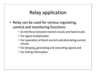 Relay application
• Relay can be used for various regulating,
  control and monitoring functions:
     • As interfaces between control circuits and load circuits
     • For signal multiplication
     • For separation of direct current and alternating current
       circuits
     • For delaying, generating and converting signals and
     • For linking information.
 