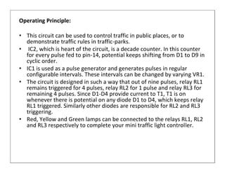Operating Principle:

• This circuit can be used to control traffic in public places, or to
  demonstrate traffic rules in traffic-parks.
• IC2, which is heart of the circuit, is a decade counter. In this counter
  for every pulse fed to pin-14, potential keeps shifting from D1 to D9 in
  cyclic order.
• IC1 is used as a pulse generator and generates pulses in regular
  configurable intervals. These intervals can be changed by varying VR1.
• The circuit is designed in such a way that out of nine pulses, relay RL1
  remains triggered for 4 pulses, relay RL2 for 1 pulse and relay RL3 for
  remaining 4 pulses. Since D1-D4 provide current to T1, T1 is on
  whenever there is potential on any diode D1 to D4, which keeps relay
  RL1 triggered. Similarly other diodes are responsible for RL2 and RL3
  triggering.
• Red, Yellow and Green lamps can be connected to the relays RL1, RL2
  and RL3 respectively to complete your mini traffic light controller.
 