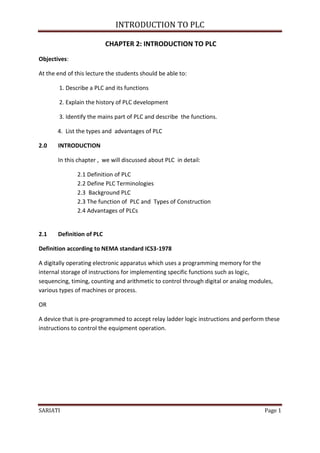 INTRODUCTION TO PLC

                           CHAPTER 2: INTRODUCTION TO PLC
Objectives:

At the end of this lecture the students should be able to:

        1. Describe a PLC and its functions

        2. Explain the history of PLC development

        3. Identify the mains part of PLC and describe the functions.

       4. List the types and advantages of PLC

2.0    INTRODUCTION

       In this chapter , we will discussed about PLC in detail:

               2.1 Definition of PLC
               2.2 Define PLC Terminologies
               2.3 Background PLC
               2.3 The function of PLC and Types of Construction
               2.4 Advantages of PLCs


2.1    Definition of PLC

Definition according to NEMA standard ICS3-1978

A digitally operating electronic apparatus which uses a programming memory for the
internal storage of instructions for implementing specific functions such as logic,
sequencing, timing, counting and arithmetic to control through digital or analog modules,
various types of machines or process.

OR

A device that is pre-programmed to accept relay ladder logic instructions and perform these
instructions to control the equipment operation.




SARIATI                                                                              Page 1
 