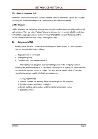 INTRODUCTION TO PLC

CPU - Central Processing Unit.

The CPU is a microprocessor that co-ordinates the activities of the PLC system. Its executes
the program, processes I/O signals & communicates with external devices

Ladder Diagram -

Ladder diagrams are specialized schematics commonly used to document industrial control
logic systems. They are called "ladder" diagrams because they resemble a ladder, with two
vertical rails (supply power) and as many "rungs" (horizontal lines) as there are control
circuits to represent built from relays, is being simulated

2.2      Background of PLC

      Among the factors that create the initial design and development of control systems
      that can be controlled are as follows:

      i. Requirements of a low cost
      ii. Intelligent system
      iii. The Controller that is easy to control

             The first PLC was designed by a team of engineers at the company General
      Motors (GM), the United States in 1968 when the company is looking for other methods
      to replace the complex system of relays. They also set the specifications of the new
      control system must meet the following requirements:

           i. Easily programmed
         ii. There is no need for rewiring if there are changes on the program
         iii. Smaller, cheaper and higher reliability.
         iv. Simple building construction and the maintenance cost is cheap.
         v. Cost competitive




SARIATI                                                                                Page 3
 