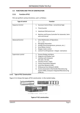 INTRODUCTION TO PLC

    2.3 FUNCTIONS AND TYPE OF CONSTRUCTION

    2.3.1      Function of PLC

    PLC can perform various functions, such as follows :

            Type of control                                    Function

    Sequence Control                   1. Successor Control Relay - conventional logic

                                       2. Timer/counter

                                       3. Substitute PCB Control card

                                       4. Machine and Process Controller for Automatic, Semi-
                                          auto and manual

    Advanced Control                   1.   Solve Mathematics of Operations
                                            (+, , , x)
                                       2.   Managing Information
                                       3.   Analog control (temperature, pressure, etc..)
                                       4.   Servo Motor Control
                                       5.   Stepper motor control
                                       6.   control P.I.D (Propotional - Integral - derivation)

    Supervision control                1. Process Display and Alarm
                                       2. Diagnosis and Display Fault
                                       3. Interface with Computer
                                          (RS 232C / RS 422)
                                       4. Interface Printer / ASCII
                                       5. Factory Automation Network
                                       6. Local Area Network (LAN)
                                       7. Widespread Area Network (WAN)
                                       8. Factory Automation (FA),Flexible Manufacturing
                                          System (FMS), Computer Integrated Manufacturing
                                          (CIM) etc..
2.3.2 Type of PLC Construction

Figure 2.3.2 shows the types of PLC construction in the market today.




                                 Types of PLC construction.


SARIATI                                                                                      Page 4
 