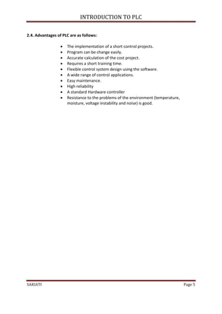 INTRODUCTION TO PLC

2.4. Advantages of PLC are as follows:

                     The implementation of a short control projects.
                     Program can be change easily.
                     Accurate calculation of the cost project.
                     Requires a short training time.
                     Flexible control system design using the software.
                     A wide range of control applications.
                     Easy maintenance.
                     High reliability
                     A standard Hardware controller
                     Resistance to the problems of the environment (temperature,
                      moisture, voltage instability and noise) is good.




SARIATI                                                                             Page 5
 