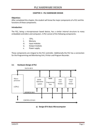 PLC HARDWARE DESIGN

                              CHAPTER 3 – PLC HARDWARE DESIGN

Objectives:
After completed this chapter, the student will know the major components of a PLC and the
functions of these components.

Introduction:

The PLC, being a microprocessor based device, has a similar internal structure to many
embedded controllers and computers. A PLC consist of the following components:

                i.      CPU,
                ii.    Memory
                iii.   Input modules
                iv.    Output modules
                v.     Power supply.

These components are integral to the PLC controller. Additionally the PLC has a connection
for the Programming and Monitoring Unit, Printer and Program Recorder.



3.1    Hardware Design of PLC
                   DATA BUS




  Micro-                                        RAM
                                  ROM                       Input     Output
  processor
                                 Operation   Programming    Unit/      Unit/
                                  system         Data      Module     Module

  ( CPU )                                                             Output
                                                                       Unit
                   ADDRESS BUS



                CONTROLLED BUS



                                 a) Design Of A Basic Microcomputer




SARIATI                                                                            Page 1
 