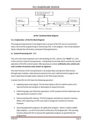 PLC HARDWARE DESIGN




                               b) PLC Hardware Block Diagram

3.1.1 Explanation of the PLC Block Diagram

The programming terminal in the diagram (b) is not part of the PLC, but it is essential to
have a terminal for programming or monitoring a PLC. In the diagram , the arrows between
blocks indicate the information and power flowing directions.

a) Central Processing Unit - CPU

This unit is the most important unit in the building of a PLC , which is the “brain” of a PLC.
In this unit lies a chip of microprocessor - intergrated circuit chips which controls the overall
operation of the PLC control system. Microprocessors contain arithmatic unit, control unit
and a number of memory units, known as registrars.

The main function of the microprocessor is to analyze data coming from field sensors
through input modules, make decisions based on the user’s defined control program and
return signal back through output modules to the field output devices.

In detail, the CPU of a PLC does the following operation:

      Updating inputs and outputs. This function allows a OLC to read the status of its
       input terminals and energize or deenergize its output terminals.

      Performing logic and arithmetic operations. A CPU conducts all the mathematic and
       logic operations involved in a PLC.

      Communicating with memory. The PLC programs and data are stored in memory.
       When a PLC operating, its CPU may read or change the contents of memory
       locations.

      Scanning application programs. An application program , which is called a ladder
       logic program , is a set of instructions written by a PLC programmer. The scanning
       function allows the PLC to execute the application program as specified by the


SARIATI                                                                                    Page 2
       programmer.
 