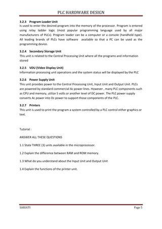 PLC HARDWARE DESIGN

3.2.3 Program Loader Unit
Is used to enter the desired program into the memory of the processor. Program is entered
using relay ladder logic (most popular programming language used by all major
manufacturers of PLCs). Program loader can be a computer or a console (handheld type).
All leading brands of PLCs have software available so that a PC can be used as the
programming device.

3.2.4 Secondary Storage Unit
This unit is related to the Central Processing Unit where all the programs and information
stored

3.2.5 VDU (Video Display Unit)
Information processing unit operations and the system status will be displayed by the PLC

3.2.6 Power Supply Unit
This unit provides power to the Central Processing Unit, Input Unit and Output Unit. PLCs
are powered by standard commercial Ac power lines. However , many PLC components such
as CPU and memory, utilize 5 volts or another level of DC power. The PLC power supply
converts Ac power into Dc power to support those components of the PLC.

3.2.7 Printers
This unit is used to print the program a system controlled by a PLC control either graphics or
text.



Tutorial :

ANSWER ALL THESE QUESTIONS

1.1 State THREE (3) units available in the microprocessor.

1.2 Explain the difference between RAM and ROM memory.

1.3 What do you understand about the Input Unit and Output Unit

1.4 Explain the functions of the printer unit.




SARIATI                                                                                 Page 5
 