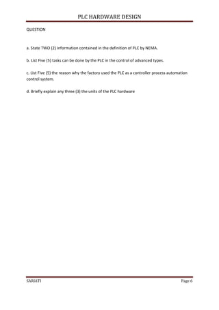 PLC HARDWARE DESIGN

QUESTION



a. State TWO (2) information contained in the definition of PLC by NEMA.

b. List Five (5) tasks can be done by the PLC in the control of advanced types.

c. List Five (5) the reason why the factory used the PLC as a controller process automation
control system.

d. Briefly explain any three (3) the units of the PLC hardware




SARIATI                                                                                Page 6
 