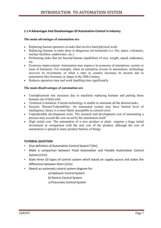 INTRODUCTION TO AUTOMATION SYSTEM



   1.1.4 Advantages And Disadvantages Of Automation Control In Industry

   The main advantages of automation are:

      Replacing human operators in tasks that involve hard physical work.
      Replacing humans in tasks done in dangerous environments (i.e. fire, space, volcanoes,
       nuclear facilities, underwater, etc.)
      Performing tasks that are beyond human capabilities of size, weight, speed, endurance,
       etc.
      Economy improvement: Automation may improve in economy of enterprises, society or
       most of humanity. For example, when an enterprise invests in automation, technology
       recovers its investment; or when a state or country increases its income due to
       automation like Germany or Japan in the 20th Century.
      Reduces operation time and work handling time significantly.

   The main disadvantages of automation are:

      Unemployment rate increases due to machines replacing humans and putting those
       humans out of their jobs.
      Technical Limitation: Current technology is unable to automate all the desired tasks.
      Security Threats/Vulnerability: An automated system may have limited level of
       intelligence, hence it is most likely susceptible to commit error.
      Unpredictable development costs: The research and development cost of automating a
       process may exceed the cost saved by the automation itself.
      High initial cost: The automation of a new product or plant requires a huge initial
       investment in comparison with the unit cost of the product, although the cost of
       automation is spread in many product batches of things


   TUTORIAL QUESTION:
   • Give definition of Automation Control System? [3m]
   • Make a comparison between Fixed Automation and Flexible Automation Control
      System.[12m]
   • State three (3) types of control system which based on supply source and states the
      differences between them.[12m]
   • Sketch an automatic control system diagram for:
                    a) Hydraulic Control System
                    b) Electric Control System
                    c) Pneumatic Control System




SARIATI                                                                               Page 7
 