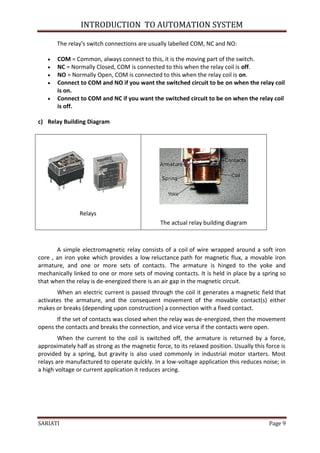 INTRODUCTION TO AUTOMATION SYSTEM

       The relay's switch connections are usually labelled COM, NC and NO:

      COM = Common, always connect to this, it is the moving part of the switch.
      NC = Normally Closed, COM is connected to this when the relay coil is off.
      NO = Normally Open, COM is connected to this when the relay coil is on.
      Connect to COM and NO if you want the switched circuit to be on when the relay coil
       is on.
      Connect to COM and NC if you want the switched circuit to be on when the relay coil
       is off.

c) Relay Building Diagram




                Relays
                                                The actual relay building diagram



       A simple electromagnetic relay consists of a coil of wire wrapped around a soft iron
core , an iron yoke which provides a low reluctance path for magnetic flux, a movable iron
armature, and one or more sets of contacts. The armature is hinged to the yoke and
mechanically linked to one or more sets of moving contacts. It is held in place by a spring so
that when the relay is de-energized there is an air gap in the magnetic circuit.
       When an electric current is passed through the coil it generates a magnetic field that
activates the armature, and the consequent movement of the movable contact(s) either
makes or breaks (depending upon construction) a connection with a fixed contact.
       If the set of contacts was closed when the relay was de-energized, then the movement
opens the contacts and breaks the connection, and vice versa if the contacts were open.
        When the current to the coil is switched off, the armature is returned by a force,
approximately half as strong as the magnetic force, to its relaxed position. Usually this force is
provided by a spring, but gravity is also used commonly in industrial motor starters. Most
relays are manufactured to operate quickly. In a low-voltage application this reduces noise; in
a high voltage or current application it reduces arcing.




SARIATI                                                                                    Page 9
 