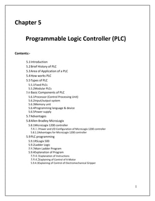 Chapter 5

       Programmable Logic Controller (PLC)

Contents:-

       5.1 Introduction
       5.2 Brief History of PLC
       5.3 Area of Application of a PLC
       5.4 How works PLC
       5.5 Types of PLC
         5.5.1Fixed PLCs
         5.5.2Modular PLCs
       5.6 Basic Components of PLC
         5.6.1Processor (Control Processing Unit)
         5.6.2Input/output system
         5.6.3Memory unit
         5.6.4Programming language & device
         5.6.5Power supply
       5.7 Advantages
       5.8 Allen Bradley MicroLogix
        5.8.1MicroLogix 1200 controller
          5.8.1.1Power and I/O Configuration of MicroLogix 1200 controller
             5.8.1.2Advantages for MicroLogix 1200 controller
       5.9 PLC programming
        5.9.1RSLogix 500
        5.9.2Ladder Logic
        5.9.3Main Ladder Program
        5.9.4Explanation of Program
          5.9.4.1Explanation of Instructions
          5.9.4.2Explaining of Control of X-Motor
             5.9.4.3Explaining of Control of Electromechanical Gripper




                                                                             1
 
