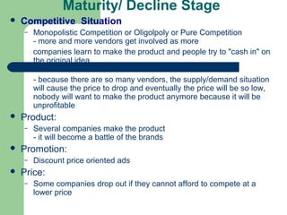 Maturity/ Decline Stage
   Competitive Situation
    –   Monopolistic Competition or Oligolpoly or Pure Competition
        - more and more vendors get involved as more
        companies learn to make the product and people try to "cash in" on
        the original idea

        - because there are so many vendors, the supply/demand situation
        will cause the price to drop and eventually the price will be so low,
        nobody will want to make the product anymore because it will be
        unprofitable
   Product:
    –   Several companies make the product
        - it will become a battle of the brands
   Promotion:
    –   Discount price oriented ads
   Price:
    –   Some companies drop out if they cannot afford to compete at a
        lower price
 