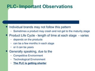 PLC- Important Observations



   Individual brands may not follow this pattern
    –   Sometimes a product may crash and not get to the maturity stage
   Product Life Cycle - length of time at each stage - varies
    –   depends on the products
    –   can be a few months in each stage
    –   or it can be years
   Generally speaking, due to the
    –   Competitive Environment
    –   Technological Environment
    –   The PLC is getting shorter
 