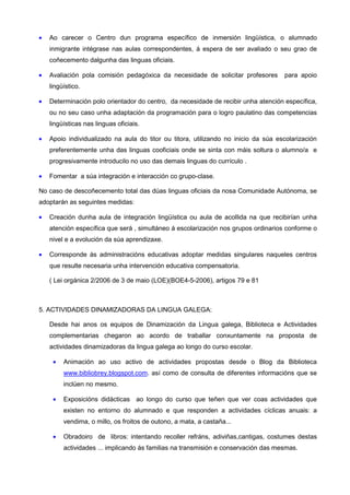 •   Ao carecer o Centro dun programa específico de inmersión lingüística, o alumnado
    inmigrante intégrase nas aulas correspondentes, á espera de ser avaliado o seu grao de
    coñecemento dalgunha das linguas oficiais.

•   Avaliación pola comisión pedagóxica da necesidade de solicitar profesores       para apoio
    lingüístico.

•   Determinación polo orientador do centro, da necesidade de recibir unha atención específica,
    ou no seu caso unha adaptación da programación para o logro paulatino das competencias
    lingüísticas nas linguas oficiais.

•   Apoio individualizado na aula do titor ou titora, utilizando no inicio da súa escolarización
    preferentemente unha das linguas cooficiais onde se sinta con máis soltura o alumno/a e
    progresivamente introducilo no uso das demais linguas do currículo .

•   Fomentar a súa integración e interacción co grupo-clase.

No caso de descoñecemento total das dúas linguas oficiais da nosa Comunidade Autónoma, se
adoptarán as seguintes medidas:

•   Creación dunha aula de integración lingüística ou aula de acollida na que recibirían unha
    atención específica que será , simultáneo á escolarización nos grupos ordinarios conforme o
    nivel e a evolución da súa aprendizaxe.

•   Corresponde ás administracións educativas adoptar medidas singulares naqueles centros
    que resulte necesaria unha intervención educativa compensatoria.

    ( Lei orgánica 2/2006 de 3 de maio (LOE)(BOE4-5-2006), artigos 79 e 81



5. ACTIVIDADES DINAMIZADORAS DA LINGUA GALEGA:

    Desde hai anos os equipos de Dinamización da Lingua galega, Biblioteca e Actividades
    complementarias chegaron ao acordo de traballar conxuntamente na proposta de
    actividades dinamizadoras da lingua galega ao longo do curso escolar.

     •   Animación ao uso activo de actividades propostas desde o Blog da Biblioteca
         www.bibliobrey.blogspot.com. así como de consulta de diferentes informacións que se
         inclúen no mesmo.

     •   Exposicións didácticas ao longo do curso que teñen que ver coas actividades que
         existen no entorno do alumnado e que responden a actividades cíclicas anuais: a
         vendima, o millo, os froitos de outono, a mata, a castaña...

     •   Obradoiro de libros: intentando recoller refráns, adiviñas,cantigas, costumes destas
         actividades ... implicando ás familias na transmisión e conservación das mesmas.
 