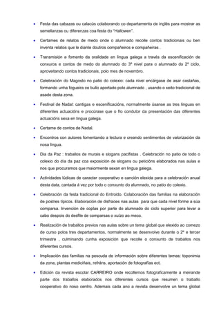 •   Festa das cabazas ou calacús colaborando co departamento de inglés para mostrar as
    semellanzas ou diferenzas coa festa do “Hallowen”.

•   Certames de relatos de medo onde o alumnado recolle contos tradicionais ou ben
    inventa relatos que le diante doutros compañeiros e compañeiras .

•   Transmisión e fomento da oralidade en lingua galega a través da escenificación de
    conxuros e contos de medo do alumnado do 3º nivel para o alumnado do 2º ciclo,
    aproveitando contos tradicionais, polo mes de novembro.

•   Celebración do Magosto no patio do colexio: cada nivel encárgase de asar castañas,
    formando unha fogueira co bullo aportado polo alumnado , usando o xeito tradicional de
    asado desta zona.

•   Festival de Nadal: cantigas e escenificacións, normalmente úsanse as tres linguas en
    diferentes actuacións e procúrase que o fío condutor da presentación das diferentes
    actuacións sexa en lingua galega.

•   Certame de contos de Nadal.

•   Encontros con autores fomentando a lectura e creando sentimentos de valorización da
    nosa lingua.

•   Dia da Paz : traballos de murais e slogans pacifistas . Celebración no patio de todo o
    colexio do día da paz coa exposición de slogans ou peticións elaborados nas aulas e
    nos que procuramos que maiormente sexan en lingua galega.

•   Actividades lúdicas de caracter cooperativo e canción elexida para a celebración anual
    desta data, cantada á vez por todo o conxunto do alumnado, no patio do colexio.

•   Celebración da festa tradicional do Entroido. Colaboración das familias na elaboración
    de postres típicos. Elaboración de disfraces nas aulas para que cada nivel forme a súa
    comparsa. Invención de coplas por parte do alumnado do ciclo superior para levar a
    cabo despois do desfile de comparsas o xuízo ao meco.

•   Realización de traballos previos nas aulas sobre un tema global que elexido ao comezo
    de curso polos tres departamentos, normalmente se desenvolve durante o 2º e tercer
    trimestre , culminando cunha exposición que recolle o conxunto de traballos nos
    diferentes cursos.

•   Implicación das familias na pescuda de información sobre diferentes temas: toponimia
    da zona, plantas mediciñais, refráns, aportación de fotografías ect.

•   Edición da revista escolar CARREIRO onde recollemos fotograficamente a meirande
    parte dos traballos elaborados nos diferentes cursos que resumen o traballo
    cooperativo do noso centro. Ademais cada ano a revista desenvolve un tema global
 