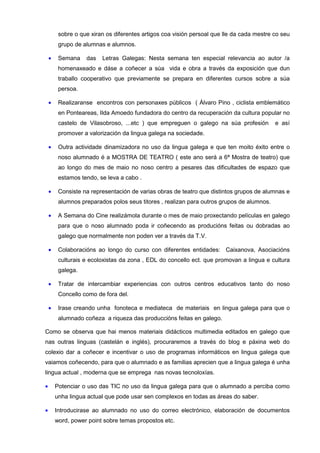 sobre o que xiran os diferentes artigos coa visión persoal que lle da cada mestre co seu
         grupo de alumnas e alumnos.

    •    Semana    das   Letras Galegas: Nesta semana ten especial relevancia ao autor /a
         homenaxeado e dáse a coñecer a súa vida e obra a través da exposición que dun
         traballo cooperativo que previamente se prepara en diferentes cursos sobre a súa
         persoa.

    •    Realizaranse encontros con personaxes públicos ( Álvaro Pino , ciclista emblemático
         en Ponteareas, Ilda Amoedo fundadora do centro da recuperación da cultura popular no
         castelo de Vilasobroso, ...etc ) que empreguen o galego na súa profesión          e así
         promover a valorización da lingua galega na sociedade.

    •    Outra actividade dinamizadora no uso da lingua galega e que ten moito éxito entre o
         noso alumnado é a MOSTRA DE TEATRO ( este ano será a 6ª Mostra de teatro) que
         ao longo do mes de maio no noso centro a pesares das dificultades de espazo que
         estamos tendo, se leva a cabo .

    •    Consiste na representación de varias obras de teatro que distintos grupos de alumnas e
         alumnos preparados polos seus titores , realizan para outros grupos de alumnos.

    •    A Semana do Cine realizámola durante o mes de maio proxectando películas en galego
         para que o noso alumnado poda ir coñecendo as producións feitas ou dobradas ao
         galego que normalmente non poden ver a través da T.V.

    •    Colaboracións ao longo do curso con diferentes entidades: Caixanova, Asociacións
         culturais e ecoloxistas da zona , EDL do concello ect. que promovan a lingua e cultura
         galega.

    •    Tratar de intercambiar experiencias con outros centros educativos tanto do noso
         Concello como de fora del.

    •    Irase creando unha fonoteca e mediateca de materiais en lingua galega para que o
         alumnado coñeza a riqueza das produccións feitas en galego.

Como se observa que hai menos materiais didácticos multimedia editados en galego que
nas outras linguas (castelán e inglés), procuraremos a través do blog e páxina web do
colexio dar a coñecer e incentivar o uso de programas informáticos en lingua galega que
vaiamos coñecendo, para que o alumnado e as familias aprecien que a lingua galega é unha
lingua actual , moderna que se emprega nas novas tecnoloxías.

•       Potenciar o uso das TIC no uso da lingua galega para que o alumnado a perciba como
        unha lingua actual que pode usar sen complexos en todas as áreas do saber.

•       Introducirase ao alumnado no uso do correo electrónico, elaboración de documentos
        word, power point sobre temas propostos etc.
 