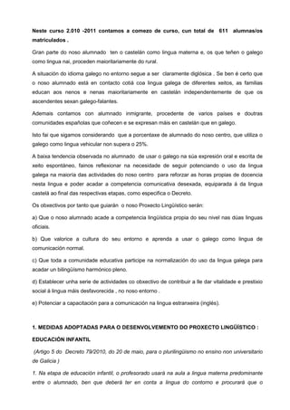 Neste curso 2.010 -2011 contamos a comezo de curso, cun total de 611 alumnas/os
matriculados .

Gran parte do noso alumnado ten o castelán como lingua materna e, os que teñen o galego
como lingua nai, proceden maioritariamente do rural.

A situación do idioma galego no entorno segue a ser claramente diglósica . Se ben é certo que
o noso alumnado está en contacto cotiá coa lingua galega de diferentes xeitos, as familias
educan aos nenos e nenas maioritariamente en castelán independentemente de que os
ascendentes sexan galego-falantes.

Ademais contamos con alumnado inmigrante, procedente de varios países e doutras
comunidades españolas que coñecen e se expresan máis en castelán que en galego.

Isto fai que sigamos considerando que a porcentaxe de alumnado do noso centro, que utiliza o
galego como lingua vehicular non supera o 25%.

A baixa tendencia observada no alumnado de usar o galego na súa expresión oral e escrita de
xeito espontáneo, fainos reflexionar na necesidade de seguir potenciando o uso da lingua
galega na maioría das actividades do noso centro para reforzar as horas propias de docencia
nesta lingua e poder acadar a competencia comunicativa desexada, equiparada á da lingua
castelá ao final das respectivas etapas, como especifica o Decreto.

Os obxectivos por tanto que guiarán o noso Proxecto Lingüístico serán:

a) Que o noso alumnado acade a competencia lingüística propia do seu nivel nas dúas linguas
oficiais.

b) Que valorice a cultura do seu entorno e aprenda a usar o galego como lingua de
comunicación normal.

c) Que toda a comunidade educativa participe na normalización do uso da lingua galega para
acadar un bilingüísmo harmónico pleno.

d) Establecer unha serie de actividades co obxectivo de contribuir a lle dar vitalidade e prestixio
social á lingua máis desfavorecida , no noso entorno .

e) Potenciar a capacitación para a comunicación na lingua estranxeira (inglés).



1. MEDIDAS ADOPTADAS PARA O DESENVOLVEMENTO DO PROXECTO LINGÜÍSTICO :

EDUCACIÓN INFANTIL

(Artigo 5 do Decreto 79/2010, do 20 de maio, para o plurilingüismo no ensino non universitario
de Galicia )

1. Na etapa de educación infantil, o profesorado usará na aula a lingua materna predominante
entre o alumnado, ben que deberá ter en conta a lingua do contorno e procurará que o
 