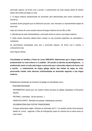 alumnado adquira, de forma oral e escrita, o coñecemento da outra lengua oficial de Galicia
dentro dos límites da etapa ou ciclo.

2. A lingua materna predominante do alumnado será determinada polo centro educativo de
acordo co

resultado dunha pregunta que se efectuará aos pais, nais, titores/as ou representantes legais do
alumno/a

antes do comezo do curso escolar acerca da lengua materna do seu fillo ou filla.

3. Atenderase de xeito individualizado o alumnado tendo en conta a súa lingua materna.

4. Cada centro educativo deberá facer constar no seu proxecto lingüístico as actividades e
estratexias

de aprendizaxe empregadas para que o alumnado adquira, de forma oral e escrita, o
coñecemento das

dúas linguas oficiais.



Consultadas as familias a finais do curso 2009-2010, determínase que a lingua materna
predominante no noso entorno é o castelán . De acordo co decreto do plurilingüismo , o
profesorado usará na aula esta lingua e procurará que o alumnado adquira de forma oral
e escrita , o coñecemento da lingua galega dentro dos límites da etapa ou ciclo,
procurando manter unha atención individualizada ao alumnado segundo a súa lingua
materna..



Establécense estratexias de iniciación do galego en actividades coma :

   PSICOMOTRICIDADE

   INFORMÁTICA (aínda que non existen moitos recursos en galego adaptados á Educación
   Infantil)

   RUTINAS: ( asemblea , día da semana...)

   HORA DO CONTO , Recitado de poesías, trabalinguas,cancións...

   CELEBRACIÓNS DAS FESTAS TRADICIONAIS

   A lingua estranxeira inglés, ofrécese ao alumnado de E. I. en sesións dunha hora semanal,
   desde os 3 anos, seguindo o Plan de Anticipación posto en marcha hai xa varios anos no
   noso centro.
 