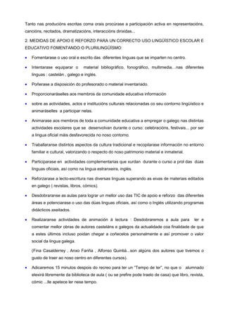 Tanto nas producións escritas coma orais procúrase a participación activa en representacións,
cancións, recitados, dramatizacións, interaccións dirixidas...

2. MEDIDAS DE APOIO E REFORZO PARA UN CORRECTO USO LINGÜÍSTICO ESCOLAR E
EDUCATIVO FOMENTANDO O PLURILINGÜÍSMO:

•   Fomentarase o uso oral e escrito das diferentes linguas que se imparten no centro.

•   Intentarase equiparar o      material bibliográfico, fonográfico, multimedia…nas diferentes
    linguas : castelán , galego e inglés.

•   Poñerase a disposición do profesorado o material inventariado.

•   Proporcionaráselles aos membros da comunidade educativa información

•   sobre as actividades, actos e institucións culturais relacionadas co seu contorno lingüístico e
    animaráselles a participar nelas.

•   Animarase aos membros de toda a comunidade educativa a empregar o galego nas distintas
    actividades escolares que se desenvolvan durante o curso: celebracións, festivais... por ser
    a lingua oficial máis desfavorecida no noso contorno.

•   Traballaranse distintos aspectos da cultura tradicional e recopilarase información no entorno
    familiar e cultural, valorizando o respecto do noso patrimonio material e inmaterial.

•   Participarase en actividades complementarias que xurdan durante o curso a prol das dúas
    linguas oficiais, así como na lingua estranxeira, inglés.

•   Reforzarase a lecto-escritura nas diversas linguas superando as eivas de materiais editados
    en galego ( revistas, libros, cómics).

•   Desdobraranse as aulas para lograr un mellor uso das TIC de apoio e reforzo das diferentes
    áreas e potenciarase o uso das dúas linguas oficiais, así como o Inglés utilizando programas
    didácticos axeitados.

•   Realizaranse actividades de animación á lectura : Desdobraremos a aula para                ler e
    comentar mellor obras de autores casteláns e galegos da actualidade coa finalidade de que
    a estes últimos incluso poidan chegar a coñecelos personalmente e así promover o valor
    social da lingua galega.

    (Fina Casalderrey , Anxo Fariña , Alfonso Quintiá...son algúns dos autores que tivemos o
    gusto de traer ao noso centro en diferentes cursos).

•   Adicaremos 15 minutos despois do recreo para ter un “Tempo de ler”, no que o            alumnado
    elexirá libremente da biblioteca de aula ( ou se prefire pode traelo de casa) que libro, revista,
    cómic ...lle apetece ler nese tempo.
 