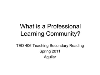 What is a Professional Learning Community? TED 406 Teaching Secondary Reading Spring 2011 Aguilar 