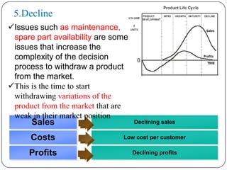 5.Decline
Issues such as maintenance,
 spare part availability are some
 issues that increase the
 complexity of the decision
 process to withdraw a product
 from the market.
This is the time to start
 withdrawing variations of the
 product from the market that are
 weak in their market position
      Sales                         Declining sales

      Costs                    Low cost per customer

     Profits                        Declining profits
 