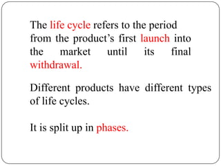 The life cycle refers to the period
from the product’s first launch into
the market until its final
withdrawal.

Different products have different types
of life cycles.

It is split up in phases.
 