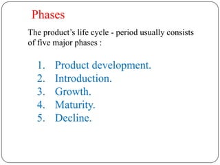 Phases
The product’s life cycle - period usually consists
of five major phases :

  1.    Product development.
  2.    Introduction.
  3.    Growth.
  4.    Maturity.
  5.    Decline.
 