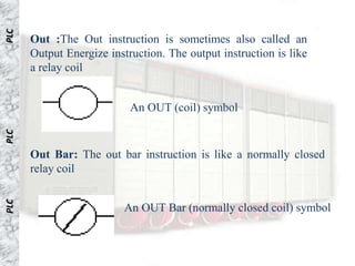 PLC


      Out :The Out instruction is sometimes also called an
      Output Energize instruction. The output instruction is like
      a relay coil


                           An OUT (coil) symbol
PLC




      Out Bar: The out bar instruction is like a normally closed
      relay coil
PLC




                          An OUT Bar (normally closed coil) symbol
 