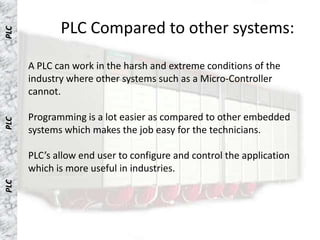PLC Compared to other systems:
PLC




      A PLC can work in the harsh and extreme conditions of the
      industry where other systems such as a Micro-Controller
      cannot.

      Programming is a lot easier as compared to other embedded
PLC




      systems which makes the job easy for the technicians.

      PLC’s allow end user to configure and control the application
      which is more useful in industries.
PLC
 