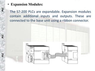 • Expansion Modules:
PLC


       The S7-200 PLCs are expandable. Expansion modules
       contain additional inputs and outputs. These are
       connected to the base unit using a ribbon connector.
PLC
PLC
 