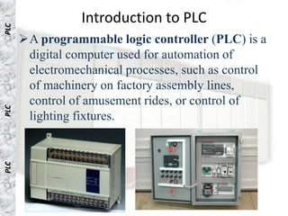 Introduction to PLC
PLC PLC



          A programmable logic controller (PLC) is a
           digital computer used for automation of
           electromechanical processes, such as control
           of machinery on factory assembly lines,
           control of amusement rides, or control of
 PLC




           lighting fixtures.
PLC
PLC
PLC
 