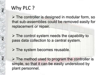 Why PLC ?
PLC




       The controller is designed in modular form, so
      that sub-assemblies could be removed easily for
      replacement or repair.

       The control system needs the capability to
PLC




      pass data collection to a central system.

       The system becomes reusable.
PLC




       The method used to program the controller is
      simple, so that it can be easily understood by
      plant personnel.
 