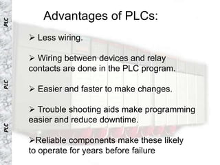 Advantages of PLCs:
PLC




       Less wiring.

       Wiring between devices and relay
      contacts are done in the PLC program.
PLC




       Easier and faster to make changes.

       Trouble shooting aids make programming
      easier and reduce downtime.
PLC




      Reliable components make these likely
      to operate for years before failure
 