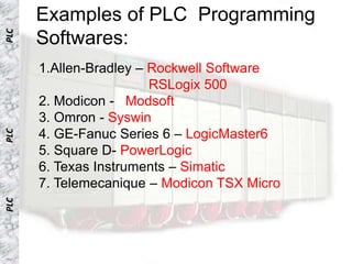 PLC
      Examples of PLC Programming
      Softwares:
      1.Allen-Bradley – Rockwell Software
                        RSLogix 500
      2. Modicon - Modsoft
      3. Omron - Syswin
      4. GE-Fanuc Series 6 – LogicMaster6
PLC




      5. Square D- PowerLogic
      6. Texas Instruments – Simatic
      7. Telemecanique – Modicon TSX Micro
PLC
 